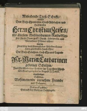 Mitleidende Trost-Schrifft/ welche Dem Wohl-Ehrenvesten/ Groß-Achtbahrn/ und Hochweisen Herrn Christian Zeisen ... über den ... Ableiben Seiner Hertz-geliebtesten Hauß-Ehre ... Fr. Mariae Catharinen geborner Schultzin ... Beerdigung den 20. Augusti J. J. 1666. eingehändiget/ Desselben Wohlmeinende vornehme Freunde und Bekanten