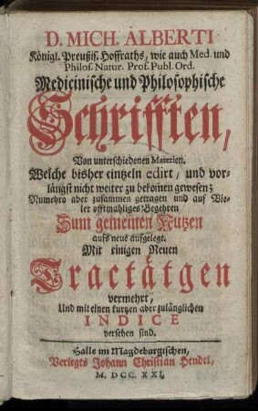 D. Mich. Alberti Königl. Preußis. Hoffraths, wie auch Med. und Philos. Natur. Prof. Publ. Ord. Medicinische und Philosophische Schrifften : Von unterschiedenen Materien. Welche bisher eintzeln edirt, und vorlängst nicht weiter zu bekom[m]en gewesen ; Nunmehro aber zusammen getragen und auf Vieler offtmahliges Begehren Zum gemeinen Nutzen aufs neue aufgelegt ; Mit einigen Neuen Tractätgen vermehrt, Und mit einen kurtzen aber zulänglichen Indice versehen sind