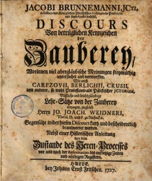 Jacobi Brunnemanni, Jcti, Assessoris des Königlichen Preußischen Scabinats in Pommern und Land-Syndici daselbst, Discours Von betrüglichen Kennzeichen der Zauberey : Worinnen viel abergläubische Meinungen freymüthig untersuchet und verworffen, Wie auch Carpzovii, Berlichii, Crusii, und anderer, so wohl Protestant- als Päbstischer JCtorum, Mißliche und leichtgläubige Lehr-Sätze von der Zauberey erwogen, zugleich Herrn Jo. Joach. Weidneri, Theol. D. und P. zu Rostock [et]c. Gegensätze wider diesen Discours kurtz und bescheidentlich beantwortet werden. Nebst einer Historischen Anleitung von dem Zustande des Hexen-Processes vor und nach der Reformation bis auf ietzige Zeiten und nöthigen Registern