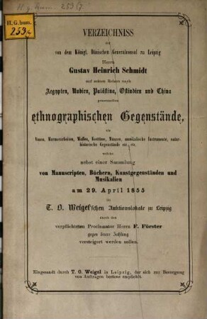 Verzeichniss der von dem Königl. Dänischen Generalconsul zu Leipzig Herrn Gustav Heinrich Schmidt auf seinen Reisen nach Aegypten, Nubien, Palästina, Ostindien und China gesammelten ethnographischen Gegenstände, als Vasen, Marmorarbeiten, Waffen, Kostüme, Münzen, musikalische Instrumente, naturhistorische Gegenstände etc. etc. welche nebst einer Sammlung von Manuscripten, Büchern, Kunstgegenständen und Musikalien am 29. April 1855 im T. O. Weigel'schen Auktionslokale zu Leipzig durch verpflichteten Proclamator Herrn F. Förster gegen baare Zahlung versteigert werden soll