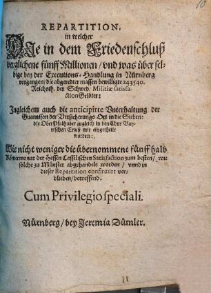 Repartition : in welcher Die in dem Friedenschluß verglichene fünff Millionen/ und was über selbige bey der Executions-Handlung in Nürnberg vorgangen/ die abgeredter massen bewilligte 243540. Reichsth. der Schwed. Militiae satisfactionGeldter: Ingleichem auch die anticipirte Unterhaltung der Guarnison der Versicherungs Ort in die Sieben: die OberPfaltz aber zugleich in den Chur Bayerischen Craiß mit eingetheilt worden: Wie nicht weniger die übernommene fünff halb Römermonat der Hessen Casselischen Satisfaction zum besten/ wie solche zu Münster abgehandelt worden/ unnd in dieser Repartition confirmirt verblieben/ betreffend ; [... Actum Nürnberg/ den 25 Junii/ Anno Ein tausend/ sechshundert und fünfftzigsten Jahrs]