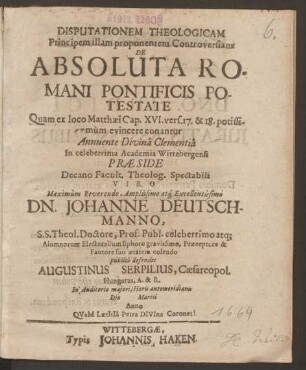 Disputationem Theologicam Principem illam proponentem Controversiam De Absoluta Romani Pontificis Potestate Quam ex loco Matthaei Cap. XVI. vers. 17. & 18. potissimum evincere conantur ... In celeberrima Academia Wittebergensi Praeside ... Dn. Johanne Deutschmanno, S.S. Theol. Doctore ... publice defendet Augustinus Serpilius, Caesaropol. Hungarus, A. & R. ... Die Martii Anno QVeM LaetItIa Petra DIVIna Coronet!