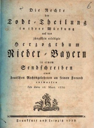 Die Rechte der Todt-Theilung in ihrer Würkung auf das jüngsthin erledigte Herzogthum Nieder-Bayern in einem Sendschreiben eines deutschen Rechtsgelehrten an seinen Freund entworfen sub dato 16. Mart. 1778.