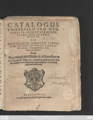 Catalogus Universalis Pro Nundinis Francofurtensibus Vernalibus, De Anno MDC.IX. Hoc est: Designatio Omnium Librorum, Qui Hisce Nundinis Vernalibus, vel novi, vel emendatiores, & auctiores prodierunt. Das ist: Verzeichnuß aller Bücher/ so zu Franckfurt in der Fastenmeß/ Anno 1609. entweder gantz new oder sonsten verbessert/ oder auffs new widerumb auffgelegt/ in der Buchgassen verkaufft worden