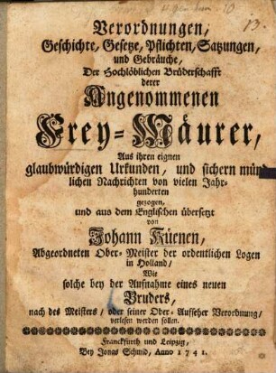 Verordnungen, Geschichte, Gesetze, Pflichten, Satzungen, und Gebräuche, Der Hochlöblichen Brüderschafft derer Angenommenen Frey-Mäurer : Aus ihren eignen glaubwürdigen Urkunden, und sichern mündlichen Nachrichten von vielen Jahrhunderten gezogen, und aus dem Englischen übersetzt von Johann Küenen, Abgeordneten Ober-Meister der ordentlichen Logen in Holland, Wie solche bey der Aufnahme eines neuen Bruders, nach des Meisters, oder seiner Ober-Aufseher Verordnung, verlesen werden sollen