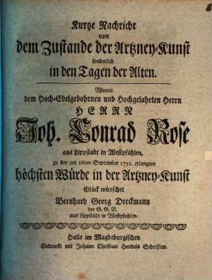 Kurtze Nachricht von dem Zustande der Artzney-Kunst sonderlich in den Tagen der Alten : Womit dem Hoch-Edelgebohrnen und Hochgelahrten Herrn Herrn Joh. Conrad Rose aus Lippstadt in Westpfahlen, zu der am 16ten September 1752. erlangten höchsten Würde in der Artzney-Kunst Glück wünschet