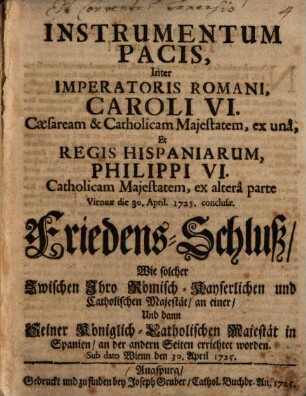 Instrumentum Pacis, Inter Imperatoris Romani, Caroli VI. Cæsarem & Catholicam Majestatem, ex unâ, Et Regis Hispaniarum, Philippi VI. Catholicam Majestatem, ex alterâ parte Viennae die 30. April. 1725. conclusæ : = Friedens-Schluss, Wie solcher Zwischen Ihro Römisch-Kayserlichen und Catholischen Majestät an einer, Und dann Seiner Königlich-Catholischen Majestät in Spanien, an der andern Seiten errichtet worden. Sub dato Wienn den 30. April 1725