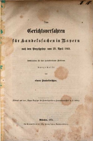 Das Gerichtsverfahren für Handelssachen in Bayern nach dem Prozeßgesetze vom 29. April 1869, insbesondere für das handeltreibende Publicum dargestellt von einem Handelsrichter : (Abdruck aus dem "Bayer. Anzeiger für Handelsgerichte u. Handelsinteresser" v. J. 1870)