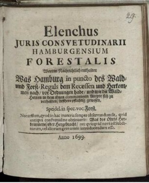 Elenchus Iuris Consuetudinarii Hamburgensium Forestalis : Worinn Nachrichtlich enthalten Was Hamburg in puncto des Wald- und Forst-Regals dem Recessen und Herkommen nach/ vor Ordnungen habe und wie die Wald-Herren in dem Ihnen committirten Ampte sich zu verhalten/ bißhero pflichtig gewesen