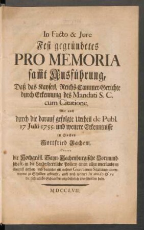 In Facto & Iure Fest gegründetes Pro Memoria sam[m]t Ausführung, Daß das Kayserl. Reichs-Cammer-Gerichte durch Erkennung des Mandati S. C. cum Citatione, Wie auch durch die darauf gefolgte Urtheil de Publ. 17 Julii 1755. und weitere Erkenntnisse in Sachen Gottfried Bachem, Contra die Hochgräfl. Sayn-Hachenburgische Vormundschaft, in die Landesherrliche Policey einen allzu unerlaubten Eingriff gethan, und darunter ein wahres Gravamen Statuum commune zu Schulden gebracht, auch noch weiters in modo & re die richterliche Schranken ungebührlich überschritten habe