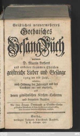 Geistliches neuvermehrtes Gothaisches Gesang-Buch, worinnen D. Martin Luthers und anderer frommen Christen geistreiche Lieder und Gesänge 1369 an der Zahl enthalten, nach Ordnung der Jahreszeit und des Catechismi ein- und abgetheilt, nebst denen gewöhnlichen Kirchen-Collecten und doppelten Register.