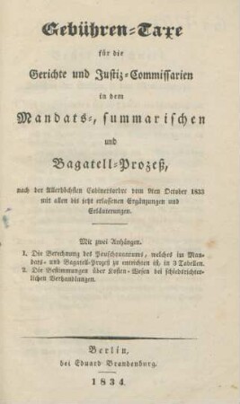 Gebühren-Taxe für die Gerichte und Justiz-Commissarien in dem Mandats-, summarischen und Bagatell-Prozeß, nach der Allerhöchsten Cabinetsordre vom 9ten October 1833 mit allen bis jetzt erlassenen Ergänzungen und Erläuterungen ; Mit zwei Anhängen. I. Die Berechnung des Pauschquantums, welches im Mandats- und Bagatell-Prozeß zu entrichten ist, in 3 Tabellen ; II. Die Bestimmungen über Kosten-Wesen bei schiedsrichterlichen Verhandlungen