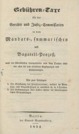Gebühren-Taxe für die Gerichte und Justiz-Commissarien in dem Mandats-, summarischen und Bagatell-Prozeß, nach der Allerhöchsten Cabinetsordre vom 9ten October 1833 mit allen bis jetzt erlassenen Ergänzungen und Erläuterungen ; Mit zwei Anhängen. I. Die Berechnung des Pauschquantums, welches im Mandats- und Bagatell-Prozeß zu entrichten ist, in 3 Tabellen ; II. Die Bestimmungen über Kosten-Wesen bei schiedsrichterlichen Verhandlungen