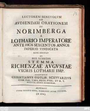 Lectorem Benevolvm Ad Avdiendam Orationem De Norimberga A Lothario Imperatore Ante Hos Sexcentos Annos Imperio Vindicata Rite Invitat Et His Schedis Stemma Richenzae Avgvstae Vxoris Lotharii Imp. Proponit Christanvs Gotlib. Schvvarzivs Com. Pal. Caes. Et Prof. Pvbl. Et H. T. Rector Hvivs Academiae : [P.P. XXVIIII Nov. A. R. S. MDCCXXVII.]