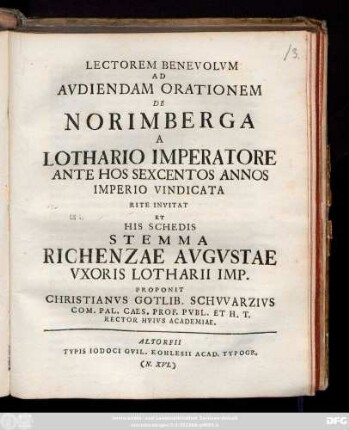 Lectorem Benevolvm Ad Avdiendam Orationem De Norimberga A Lothario Imperatore Ante Hos Sexcentos Annos Imperio Vindicata Rite Invitat Et His Schedis Stemma Richenzae Avgvstae Vxoris Lotharii Imp. Proponit Christanvs Gotlib. Schvvarzivs Com. Pal. Caes. Et Prof. Pvbl. Et H. T. Rector Hvivs Academiae : [P.P. XXVIIII Nov. A. R. S. MDCCXXVII.]