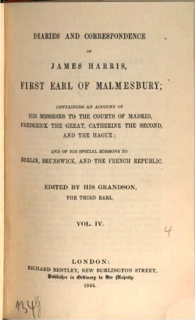 Diaries and correspondence of James Harris, first Earl of Malmesbury : containing an account of his missions to the courts of Madrid, Frederick the Great, Catherine the Second, and the Hague ; and his special missions to Berlin, Brunswick, and the French Republic. 4