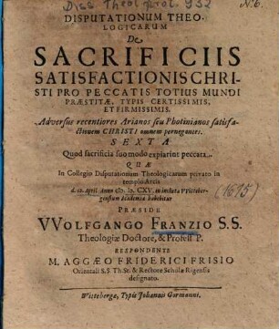 Disputationum Theologicarum De Sacrificiis Satisfactionis Christi Pro Peccatis Totius Mundi Praestitae, Typis Certissimis, Et Firmissimis. Adversus recentiores Arianos seu Photinianos satisfactionem Christi omnem pernegantes Sexta : Quod sacrificia suo modo expiarint peccata
