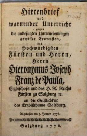 Hirtenbrief und warnender Unterricht gegen die unbefugten Unternehmungen gewisser Exorcisten, des Hochwürdigsten Fürsten und Herrn, Herrn Hieronymus Joseph Franz de Paula, Erzbischofs und des H. R. Reichs Fürsten zu Salzburg [et]c. an die Geistlichkeit des Erzbißthums Salzburg : Abgelassen den 5. Jenner 1776.