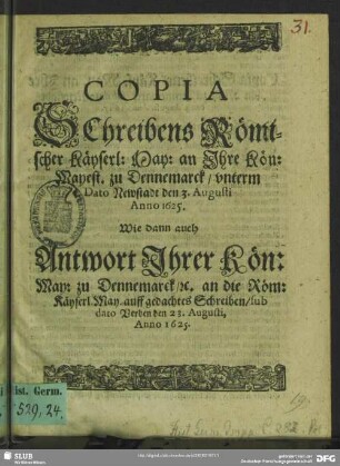 Copia Schreibens Römischer Käyserl: May: an Ihre Kön: Mayest. zu Dennemarck unterm dato Newstadt 3. Augusti Anno 1625 : wie dann auch Antwort Ihrer Kön: May: zu Dennemarck, [et]c. an die Röm: Käyserl. May. auff gedachtes Schreiben, sub dato Verden den 23. Augusti, Anno 1625