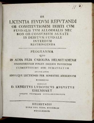 De Licentia Feudum Refutandi Ob Constitutionem Debiti Cum Feudalis Tum Allodialis Nec Non Ob Consensum Agnati In Debitum Feudale Interdum Restringenda : Programma Quo In Alma Iulia Carolina Helmstadiensi Iurisprudentiam Publice Docendi Provinciam Clementissime Sibi Demandatam Auspicatur Simulque Lectiones Per Semestre Hybernum Habendas