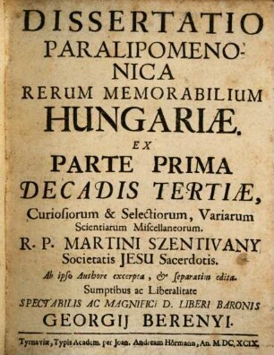 Dissertatio Paralipomenonica Rerum Memorabilium Hungariae : Ex Parte Prima Decadis Tertiae, Curiosiorum & Selectiorum, Variarum Scientiarum Miscellaneorum R. P. Martini Szentivany Societatis Jesu Sacerdotis