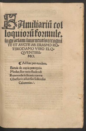 FAmiliari~u col||loquior~u formule.|| in gratiam iuuentutis recogni||TE ET AVCTE AB ERASMO RO=||TERODAMO VIRO ELO=||QVENTISSI=||MO.|| Ad haec per eundem.|| Breuis de copia praeceptio || Modus, siue ratio studendi || Repetendae lectionis norma || Cõtestatio aduersus seditiosas || Calumnias.||