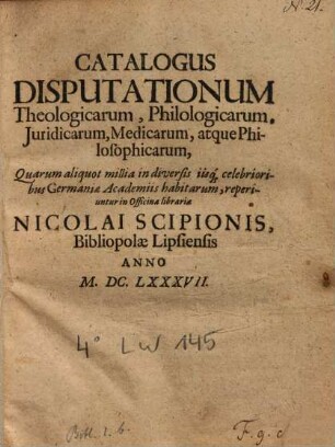 Catalogus Disputationum theologicarum, philologicarum, iuridicarum, philologicarum, iuridicarum, medicarum, atque philosophicarum, quarum aliquot millia ... reperiuntur in officina libraria Nicolai Scipionis ...