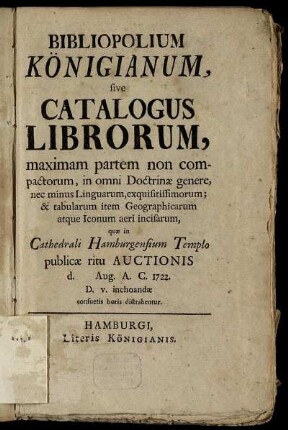 Bibliopolium Königianum, sive Catalogus Librorum : maximam partem non compactorum, in omni Doctrinæ genere, nec minus Linguarum, exquisitissimorum; & tabularum item Geographicarum atque Iconum aeri incisarum, quæ in Cathedrali Hamburgensium Templo publicæ ritu Auctionis d. Aug. A. C. 1722. D. v. inchoandæ consuetis horis distrahentur