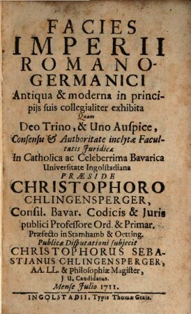 Facies imperii Romano-Germanici antiqua et moderna in principiis suis collegialiter exhibita : quam Deo Trino & Uno auspice, consensu et authoritate inclytae facultatis juridicae in ... Universitate Ingolstadiana ; Mense Julio 1711