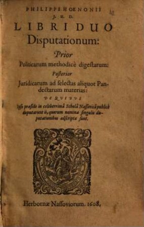 Philippi Hoenonii ... Libri duo disputationum: prior politicarum methodice digestarum, posterior iuridicarum ad selectas aliquot pandectarum materias : de quibus ipso praeside in celeberrima Schola Nassovica publice disputarunt ii, quorum nomina singulis disputationibus adscripta sunt