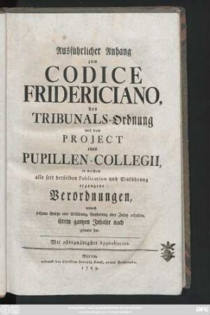 Ausführlicher Anhang zum Codice Fridericiano, der Tribunals-Ordnung und dem Projekt eines Pupillen-Collegii, in welchem alle seit derselben Publication und Einführung ergangene Verordnungen, wodurch sothane Gesetze eine Erklärung, Aenderung oder Zusatz erhalten, ihrem gantzen Inhalte nach gesamlet sind
