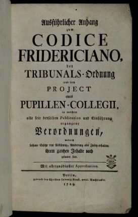 Ausführlicher Anhang zum Codice Fridericiano, der Tribunals-Ordnung und dem Projekt eines Pupillen-Collegii, in welchem alle seit derselben Publication und Einführung ergangene Verordnungen, wodurch sothane Gesetze eine Erklärung, Aenderung oder Zusatz erhalten, ihrem gantzen Inhalte nach gesamelt sind