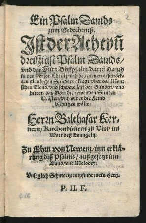 Ein Psalm Dauids || zum Gedechtniß.|| Jst der Achtvñ||dreiszigist Psalm Dauids/|| vnd der Dritt Bůßpsalm/ dariñ Dauid || in der Person Christj/ vnd des armen erschr#[oe]ck=||ten glaubigen Sünders/ klagt vber des Men=||schen Elend/ vnd schwere last der Sünden/ vnd || bittet/ das Gott die rewenden Sünder || Tr#[oe]sten/ vnd wider die Feind || bschützen w#[oe]lle.|| Herrn Balthasar Ker=||nern/ Kirchendienern zu Vlm/ im || Wort deß Euangelij.|| Zu Ehrn von Newem/ inn erkl#[ae]=||rung diß Psalms/ außgesetzt inn || Bund/ vnd Melodey.|| Vnseglich Schmertz: empfindt mein Hertz.|| P. H. F.||