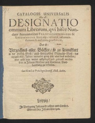 Catalogus Universalis Hoc est: Designatio omnium Librorum, qui hisce Nundinis Autumnalibus Francofurtensibus & Lipsiensibus Anni 1680. vel novi, vel emendatiores & auctiores prodierunt. Das ist: Verzeichniß aller Bücher/ so zu Franckfurt in der Herbst-Messe/ auch Leipzigischer Michaelis-Messe/ des jetzigen 1680. Jahres/ entweder gantz neu/ oder sonst verbessert/ oder auffs neue wieder auffgeleget und gedruckt worden sind/ in Johann Grossens und Consorten Buchhandlung zu befinden