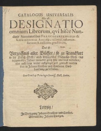 Catalogus Universalis Hoc est: Designatio omnium Librorum, qui hisce Nundinis Autumnalibus Francofurtensibus & Lipsiensibus Anni 1680. vel novi, vel emendatiores & auctiores prodierunt. Das ist: Verzeichniß aller Bücher/ so zu Franckfurt in der Herbst-Messe/ auch Leipzigischer Michaelis-Messe/ des jetzigen 1680. Jahres/ entweder gantz neu/ oder sonst verbessert/ oder auffs neue wieder auffgeleget und gedruckt worden sind/ in Johann Grossens und Consorten Buchhandlung zu befinden