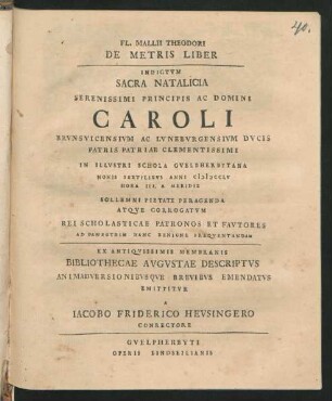 Fl. Mallii Theodori De Metris Liber Indictvm Sacra Natalicia Serenissimi Principis Ac Domini Caroli Brvnsvicensivm Ac Lvnebvrgensivm Dvcis ... : Ex Antiqvissimis Membranis Bibliothecae Avgvstae Descriptvs Animadversionibvsqve Brevibvs Emendatvs Emittitvr A Iacobo Friderico Hevsingero Conrectore