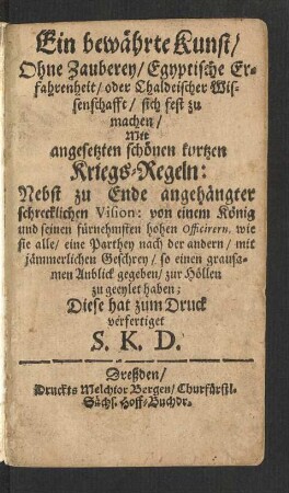 Ein bewährte Kunst/ Ohne Zauberey/ Egyptische Erfahrenheit/ oder Chaldeischer Wissenschafft/ sich fest zu machen : Mit angesetzten schönen kurtzen Kriegs-Regeln: Nebst zu Ende angehängter schrecklichen Vision: von einem König und seinen fürnehmsten hohen Officirern, wie sie alle/ eine Parthey nach der andern/ mit jämmerlichen Geschrey/ so einen grausamen Anblick gegeben/ zur Höllen zu geeylet haben