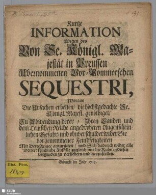 Kurtze Information Wegen des Von Se. Königl. Majestät in Preussen Ubernommenen Vor-Pommerschen Sequestri, Woraus Die Ursachen erhellen, die höchstgedachte Se. Königl. Majest. genöthiget : Zu Abwendung derer, Ihren Landen und dem Teutschen Reiche angedroheten Augenscheinlichen Gefahr, und ohnverschuldet wider Sie vorgenommener Feindseligkeiten Mit Dero Armee anzurücken, und Sich dadurch wider alle weitere feindliche Zufälle zugleich mit die Ruhe in diesen Gegenden zu versichern und herzustellen