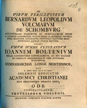 Ad Virvm Perillvstrem Bernardvm Leopoldvm Volcmarvm de Schombvrg ... Itemque Virvm Svmme Venerandvm Ioannem Boltenivm ... Gymnasiarchas Longe Meritissimos, Qvvm D. XXVI. Maii MDCCXLIV. Solemnis Dedicatio Academici Christianei Rite Feliciterqve Peracta Esset, Ode Congratvlantis Professorvm Collegii