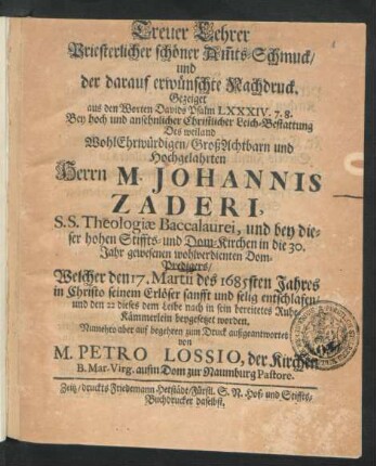 Treuer Lehrer Priesterlicher schöner Am[m]ts-Schmuck/ und der darauf erwünschte Nachdruck. : Gezeiget aus den Worten Davids Psalm LXXXIV. 7. 8. Bey ... Leich-Bestattung Des ... Herrn M. Johannis Zaderi, S.S. Theologiae Baccalaurei, und ... Dom-Predigers/ Welcher den 17. Martii des 1685sten Jahres ... entschlafen/ und den 22 dieses ... beygesetzet worden.