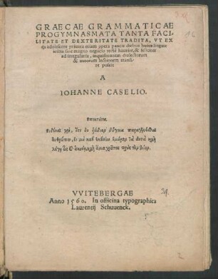 GRAECAE GRAMMATICAE || PROGYMNASMATA TANTA FACI=||LITATE ET DEXTERITATE TRADITA, VT EX || ijs adolescens priuata etiam opera paucis diebus huius linguae || initia sine magno negocio rectē haurire, & feliciter || ad irregularia, inquisitionem dialectorum || & autorum lectionem transi-||re possit || A || IOHANNE CASELIO.|| ... ||