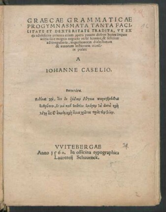 GRAECAE GRAMMATICAE || PROGYMNASMATA TANTA FACI=||LITATE ET DEXTERITATE TRADITA, VT EX || ijs adolescens priuata etiam opera paucis diebus huius linguae || initia sine magno negocio rectē haurire, & feliciter || ad irregularia, inquisitionem dialectorum || & autorum lectionem transi-||re possit || A || IOHANNE CASELIO.|| ... ||