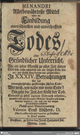 Menandri Allerbewährteste Mittel wider die Einbildung eines schnellen und unverhofften Todes, Oder Gründlicher Unterricht, Wie ein jeder Mensch zu aller Zeit seinen GOtt solle recht erhörlich um ein seliges Ende bitten, und täglich könne bereitet und gelassen leben, In XXXIV. Betrachtungen über das unvergleichliche, geistreiche, schöne Lied: Wer weiß, wie nahe mir mein Ende? Hin geht die Zeit, her köm[m]t der Tod. Ehemahls zu selbst eigenem Gebrauch erfunden, nunmehro aber mit Exempeln, Gebeten, Register und einem Anhange vermehret, wie auch von dem vorigen Druck-Fehlern gesaubert