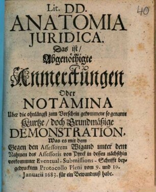 Lit. DD. Anatomia Juridica. Das ist: Abgenöthigte Anmerckungen Oder Notamina Uber die ohnlängst zum Vorschein gekommene so genante Kurtze, doch Grundmäßige Demonstration, Was es mit dem Gegen den Assessorem Wigand unter dem Nahmen des Assessoris von Pyrck in dessen nächsthin vorkommner Eventual-Submissions-Schrifft beygedrucktem Protocollo Pleni vom 9. und 10. Januarii 1683. für ein Bewandnuß habe