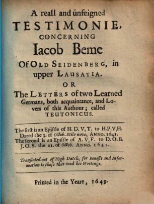 A reall and unfeigned Testimonie, Concerning Iacob Beme Of Old Seidenberg, in upper Lausatia. Or, The Letters of two Learned Germans, both acquaintance, and Lovers of this Author; called Teutonicus : The first is an Epistle of H. D. V, T. to H. P. V, H. Dated the 3. of Octob. Stilo novo, Anno 1641. The second is an Epistle of A. V, F. to D. O. B. J. O. S. the 21. of Octob. Anno 1641.