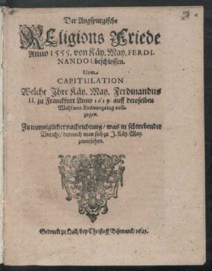 Der Augspurgische Religions Friede Anno 1555. von Käy. May. Ferdinando I. beschlossen. Item Capitulation Welche Ihre Käy. May. Ferdinandus II. zu Franckfurt Anno 1619. auff deroselben Wahl und Krönungstag vollzogen : Zu menniglicher nachrichtung/ was in schwebender Unruhe/ dennoch man sich zu I. Käy. May. zuversehen