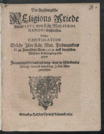 Der Augspurgische Religions Friede Anno 1555. von Käy. May. Ferdinando I. beschlossen. Item Capitulation Welche Ihre Käy. May. Ferdinandus II. zu Franckfurt Anno 1619. auff deroselben Wahl und Krönungstag vollzogen : Zu menniglicher nachrichtung/ was in schwebender Unruhe/ dennoch man sich zu I. Käy. May. zuversehen