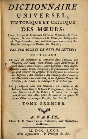 Dictionnaire Universel, Historique Et Critique Des Moeurs, Loix, Usages & Coutumes Civiles, Militaires & Politiques & des Cérémonies & Pratiques Religieuses & Superstitieuses, tant anciennes que modernes, des Peuples des quatre Parties du Monde : Contenant Ce qu'il est important de connaître dans l'Histoire des Peuples, leur Culte, leur Dieux, leurs demi-Dieux et leurs Héros, leurs Prêtres, leurs Sacrifices, leurs Superstitions, leurs Ordres Religieux et généralement tout ce qui peut éclaircir les Dogmes et la croyance des Chinois, des Japonois, des Siamois ... ; Les principales Loix des Nations, les Tribunaux de Justice, leurs Droits & leurs Prérogatives, leurs Officiers Militaires & de Police & enfin tout ce qui peut donner des idées justes & exactes du génie & du caractère de chaque Peuple &c. &c. &c., 1