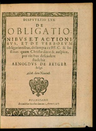 Disputatio LXX. De Obligationibus et Actionibus, et de Verborum obligationibus, desumpta ex FF. C. & Institut. quam Christo duce & auspice, pro viribus defendere studebit Arnoldus de Reyger Belga. Ad 16. diem Novemb.