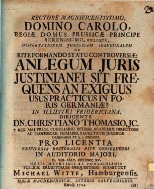 Rectore Magnificentissimo ... Dissertationem Juridicam Inauguralem De Rite Formando Statu Controversiæ: An Legum Juris Justinianei Sit Frequens An Exiguus Usus Practicus In Foris Germaniæ? In Illustri Fridericiana, Dirigente Dn. Christiano Thomasio, JC. ... Pro Licentia Privilegia Doctoralia Rite Consequendi ... D. VIII. May. MDCCXV. ... Publicæ Eruditorum Disquisitioni Submittet Michael Witte, Hamburgensis